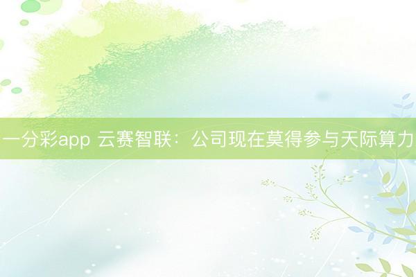 一分彩app 云赛智联：公司现在莫得参与天际算力
