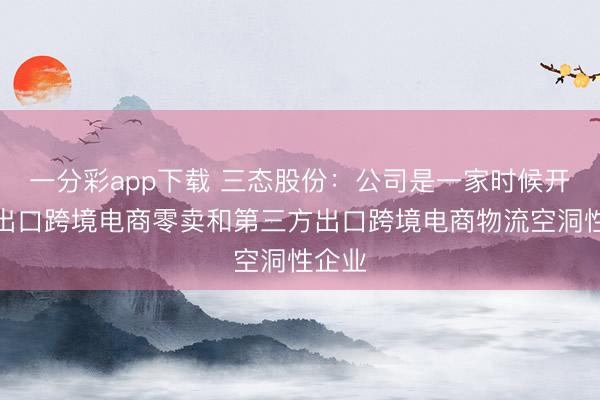 一分彩app下载 三态股份：公司是一家时候开动的出口跨境电商零卖和第三方出口跨境电商物流空洞性企业
