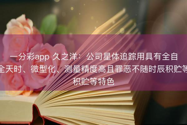 一分彩app 久之洋：公司星体追踪用具有全自主、全天时、微型化、测量精度高且罪恶不随时辰积贮等特色