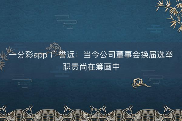 一分彩app 广誉远：当今公司董事会换届选举职责尚在筹画中