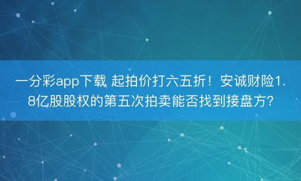 一分彩app下载 起拍价打六五折！安诚财险1.8亿股股权的第五次拍卖能否找到接盘方？