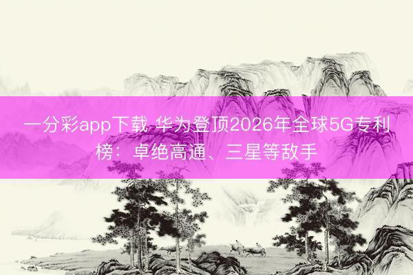 一分彩app下载 华为登顶2026年全球5G专利榜：卓绝高通、三星等敌手