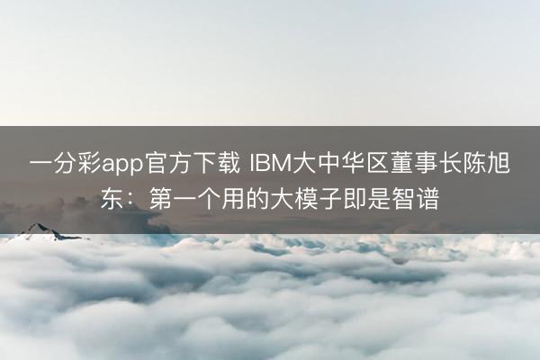 一分彩app官方下载 IBM大中华区董事长陈旭东:第一个用的大模子即是智谱