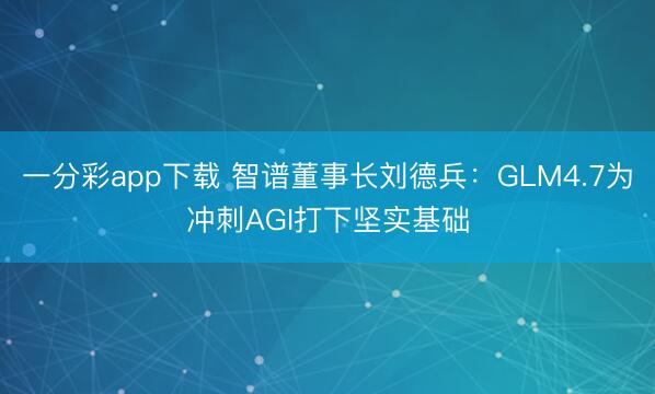 一分彩app下载 智谱董事长刘德兵：GLM4.7为冲刺AGI打下坚实基础