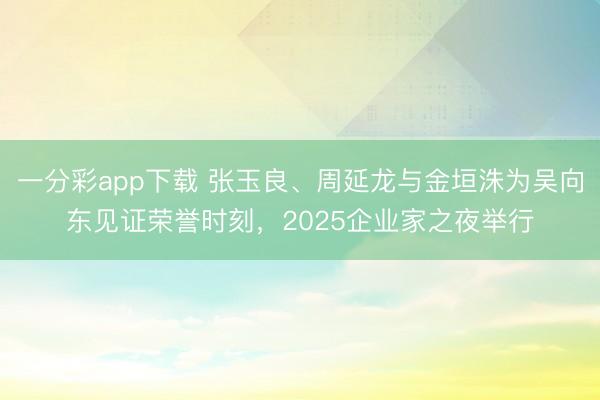 一分彩app下载 张玉良、周延龙与金垣洙为吴向东见证荣誉时刻,2025企业家之夜举行