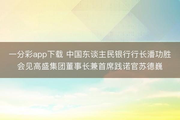 一分彩app下载 中国东谈主民银行行长潘功胜会见高盛集团董事长兼首席践诺官苏德巍