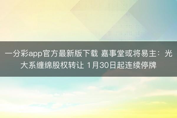 一分彩app官方最新版下载 嘉事堂或将易主:光大系缠绵股权转让 1月30日起连续停牌
