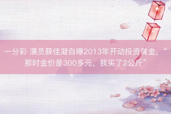 一分彩 演员薛佳凝自曝2013年开动投资黄金,“那时金价是300多元,我买了2公斤”