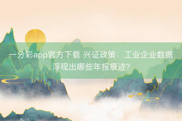 一分彩app官方下载 兴证政策：工业企业数据浮现出哪些年报痕迹？