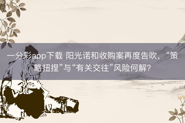 一分彩app下载 阳光诺和收购案再度告吹，“策略扭捏”与“有关交往”风险何解？