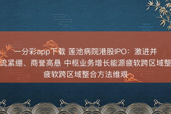 一分彩app下载 莲池病院港股IPO：激进并购导致现款流紧绷、商誉高悬 中枢业务增长能源疲软跨区域整合方法维艰
