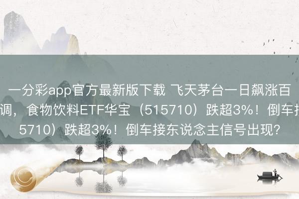一分彩app官方最新版下载 飞天茅台一日飙涨百元!吃喝板块突发还调,食物饮料ETF华宝(515710)跌超3%!倒车接东说念主信号出现?