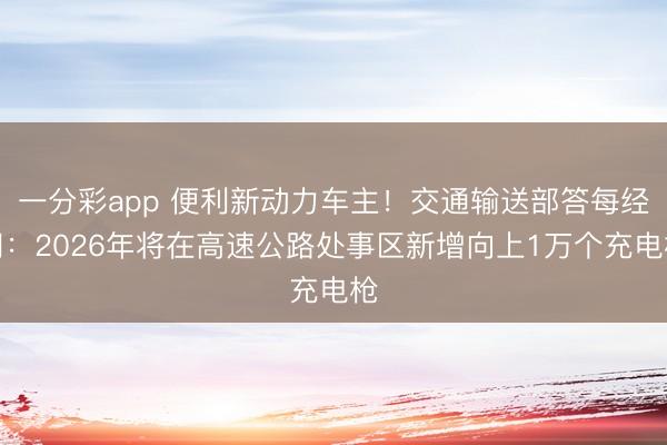一分彩app 便利新动力车主！交通输送部答每经问：2026年将在高速公路处事区新增向上1万个充电枪