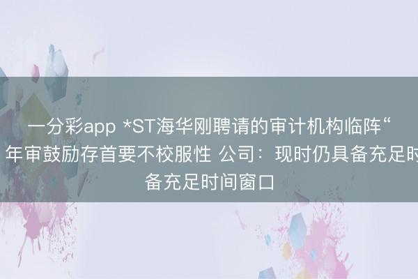 一分彩app *ST海华刚聘请的审计机构临阵“闪辞”，年审鼓励存首要不校服性 公司：现时仍具备充足时间窗口