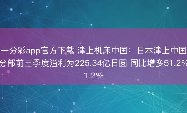 一分彩app官方下载 津上机床中国:日本津上中国分部前三季度溢利为225.34亿日圆 同比增多51.2%
