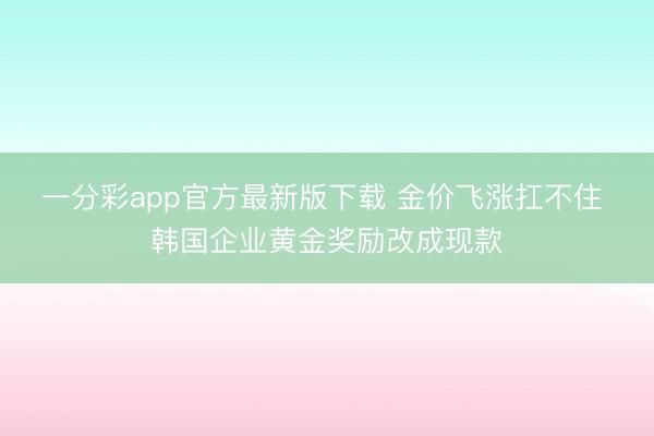 一分彩app官方最新版下载 金价飞涨扛不住 韩国企业黄金奖励改成现款