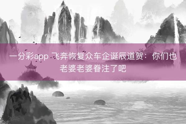 一分彩app 飞奔恢复众车企诞辰道贺:你们也老婆老婆眷注了吧