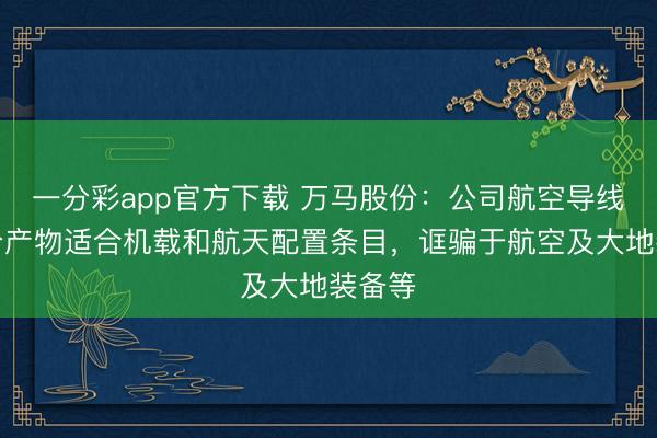 一分彩app官方下载 万马股份:公司航空导线等部分产物适合机载和航天配置条目,诓骗于航空及大地装备等
