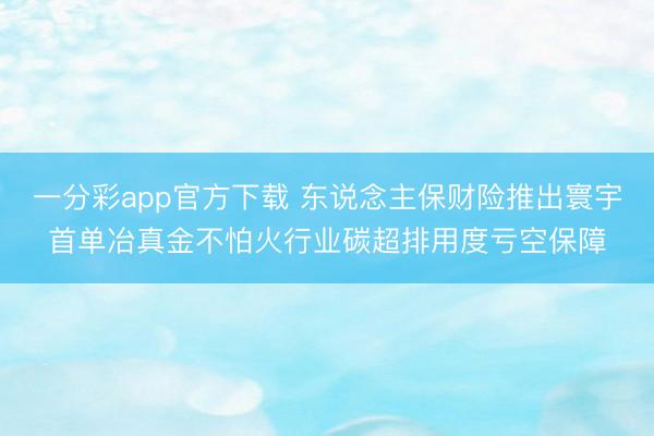 一分彩app官方下载 东说念主保财险推出寰宇首单冶真金不怕火行业碳超排用度亏空保障