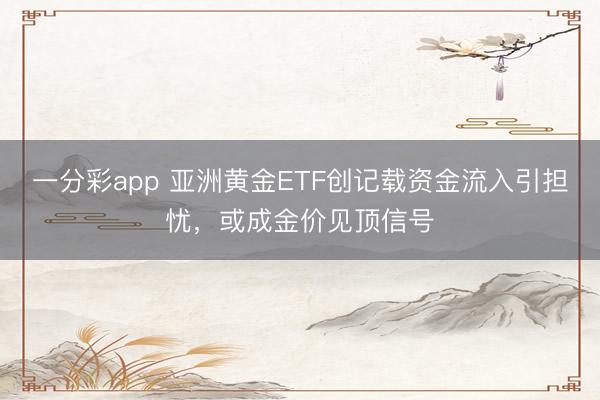 一分彩app 亚洲黄金ETF创记载资金流入引担忧，或成金价见顶信号