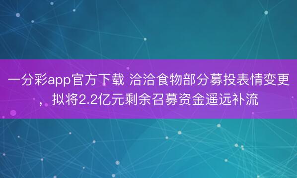 一分彩app官方下载 洽洽食物部分募投表情变更,拟将2.2亿元剩余召募资金遥远补流