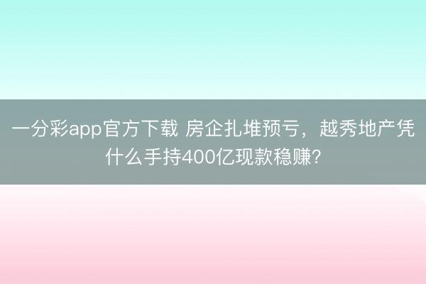 一分彩app官方下载 房企扎堆预亏,越秀地产凭什么手持400亿现款稳赚?