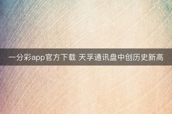 一分彩app官方下载 天孚通讯盘中创历史新高