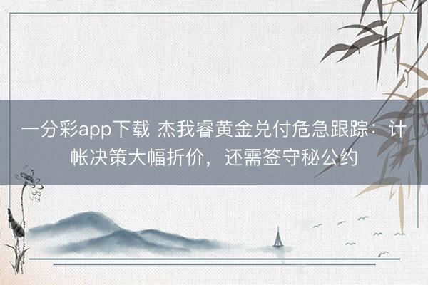 一分彩app下载 杰我睿黄金兑付危急跟踪：计帐决策大幅折价，还需签守秘公约