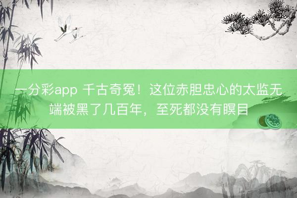 一分彩app 千古奇冤!这位赤胆忠心的太监无端被黑了几百年,至死都没有瞑目
