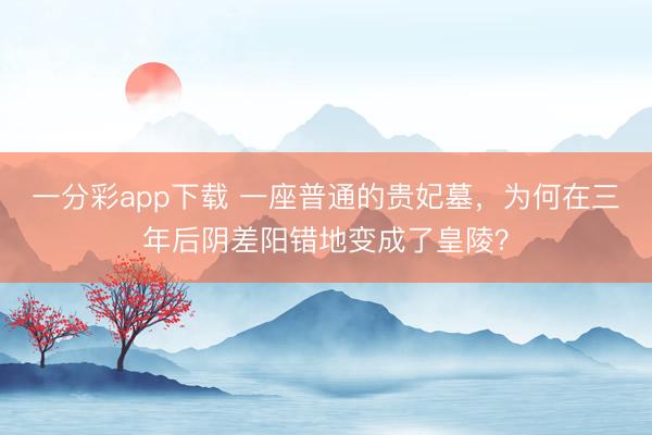 一分彩app下载 一座普通的贵妃墓，为何在三年后阴差阳错地变成了皇陵？