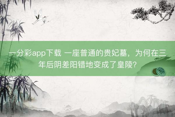 一分彩app下载 一座普通的贵妃墓，为何在三年后阴差阳错地变成了皇陵？