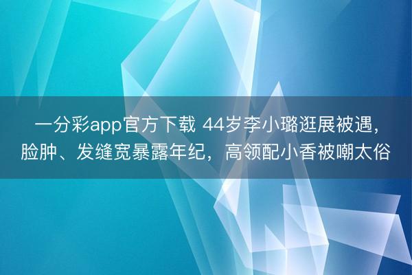 一分彩app官方下载 44岁李小璐逛展被遇，脸肿、发缝宽暴露年纪，高领配小香被嘲太俗