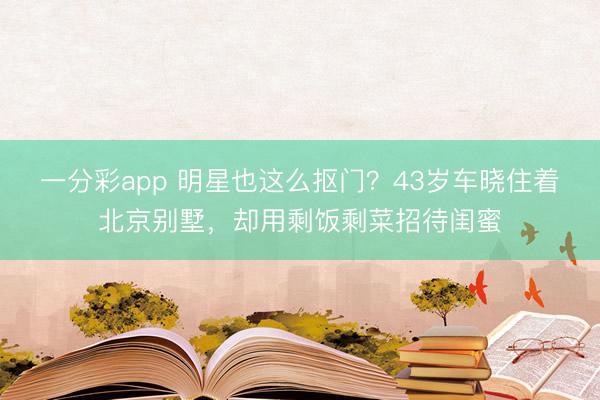 一分彩app 明星也这么抠门？43岁车晓住着北京别墅，却用剩饭剩菜招待闺蜜