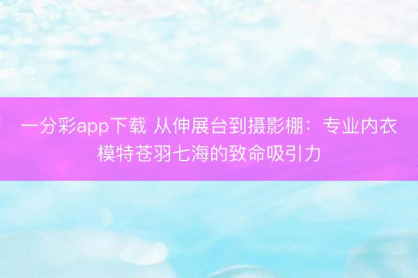 一分彩app下载 从伸展台到摄影棚:专业内衣模特苍羽七海的致命吸引力