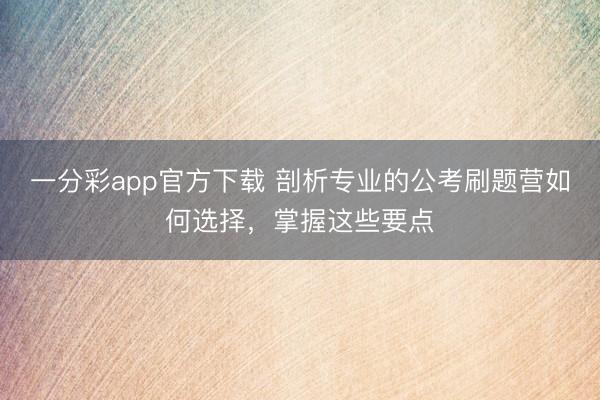 一分彩app官方下载 剖析专业的公考刷题营如何选择，掌握这些要点