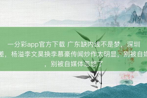 一分彩app官方下载 广东缺内线不是梦，深圳后卫也不差，杨溢李文昊换李慕豪传闻炒作太明显，别被自媒体忽悠了