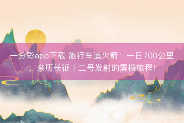 一分彩app下载 旅行车追火箭:一日700公里,亲历长征十二号发射的震撼旅程!