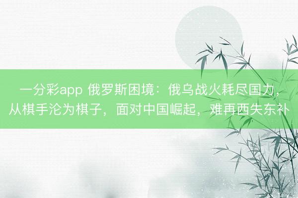 一分彩app 俄罗斯困境：俄乌战火耗尽国力，从棋手沦为棋子，面对中国崛起，难再西失东补