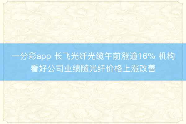 一分彩app 长飞光纤光缆午前涨逾16% 机构看好公司业绩随光纤价格上涨改善