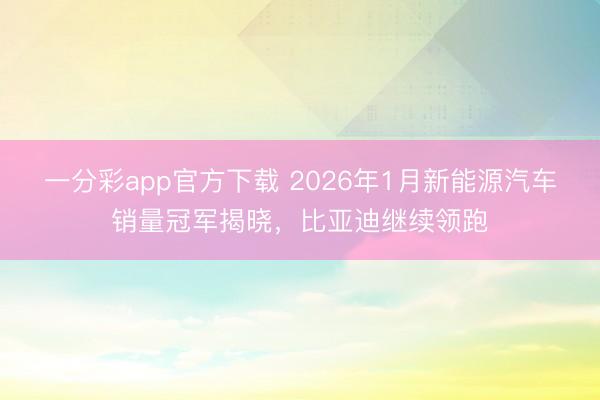 一分彩app官方下载 2026年1月新能源汽车销量冠军揭晓,比亚迪继续领跑