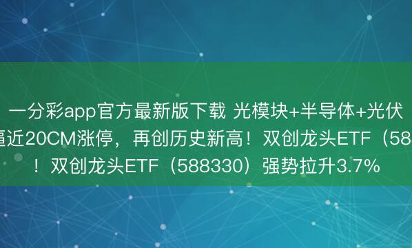 一分彩app官方最新版下载 光模块+半导体+光伏携手大涨!天孚通信逼近20CM涨停,再创历史新高!双创龙头ETF(588330)强势拉升3.7%