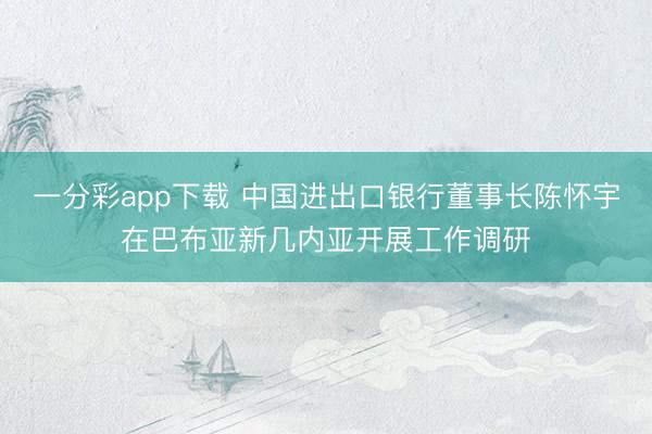 一分彩app下载 中国进出口银行董事长陈怀宇在巴布亚新几内亚开展工作调研
