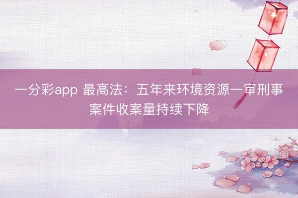 一分彩app 最高法：五年来环境资源一审刑事案件收案量持续下降