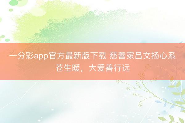 一分彩app官方最新版下载 慈善家吕文扬心系苍生暖，大爱善行远