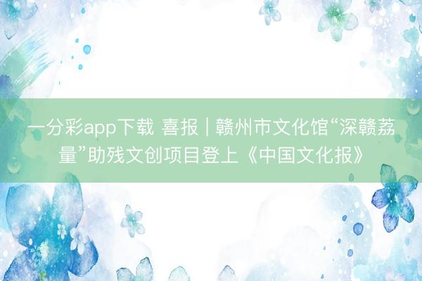 一分彩app下载 喜报 | 赣州市文化馆“深赣荔量”助残文创项目登上《中国文化报》