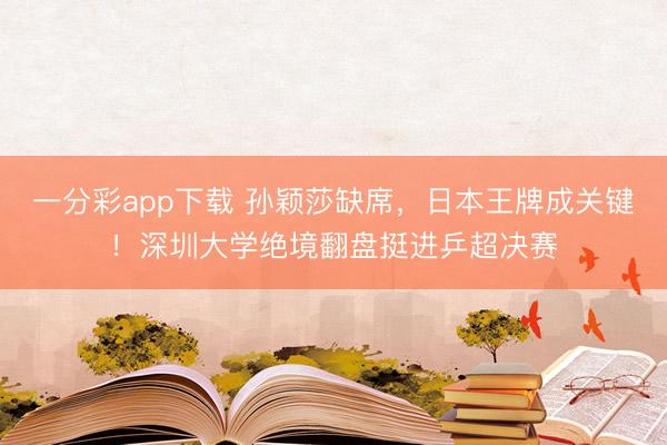 一分彩app下载 孙颖莎缺席,日本王牌成关键!深圳大学绝境翻盘挺进乒超决赛