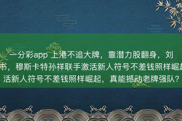 一分彩app 上港不追大牌，靠潜力股翻身，刘若钒成“废物逆袭”教科书，穆斯卡特孙祥联手激活新人符号不差钱照样崛起，真能撼动老牌强队？
