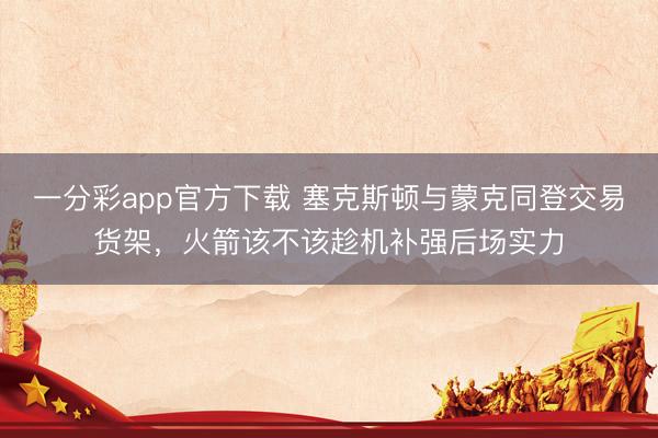 一分彩app官方下载 塞克斯顿与蒙克同登交易货架，火箭该不该趁机补强后场实力