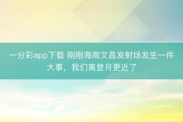 一分彩app下载 刚刚海南文昌发射场发生一件大事,我们离登月更近了