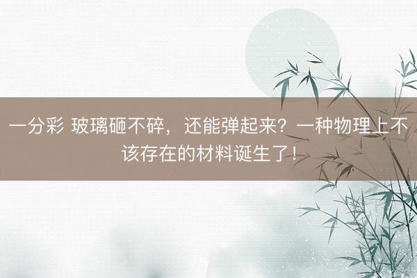 一分彩 玻璃砸不碎，还能弹起来？一种物理上不该存在的材料诞生了！